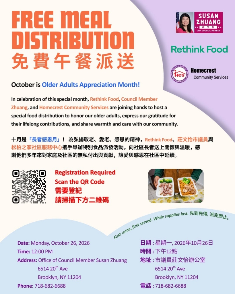 Free Meal Distribution - In Celebration of October being Older Adults Appreciation Month, Rethink Food, Council Member Zhuang, and Homecrest Community Services are joining hands to host a special food distribution to honor our older adults, express our gratitude for their lifelong contributions, and share warmth and care with our community. Registration required. Scan the QR code. Monday, October 26, 2026, 12pm, at Office of Council Member Zhuang, 6514 20th Ave, Brooklyn, NY 11204.